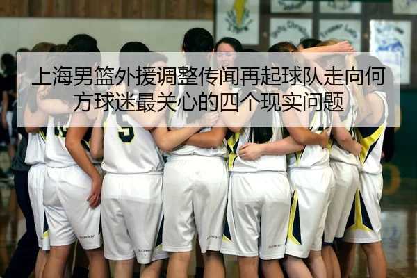 上海男篮外援调整传闻再起球队走向何方球迷最关心的四个现实问题